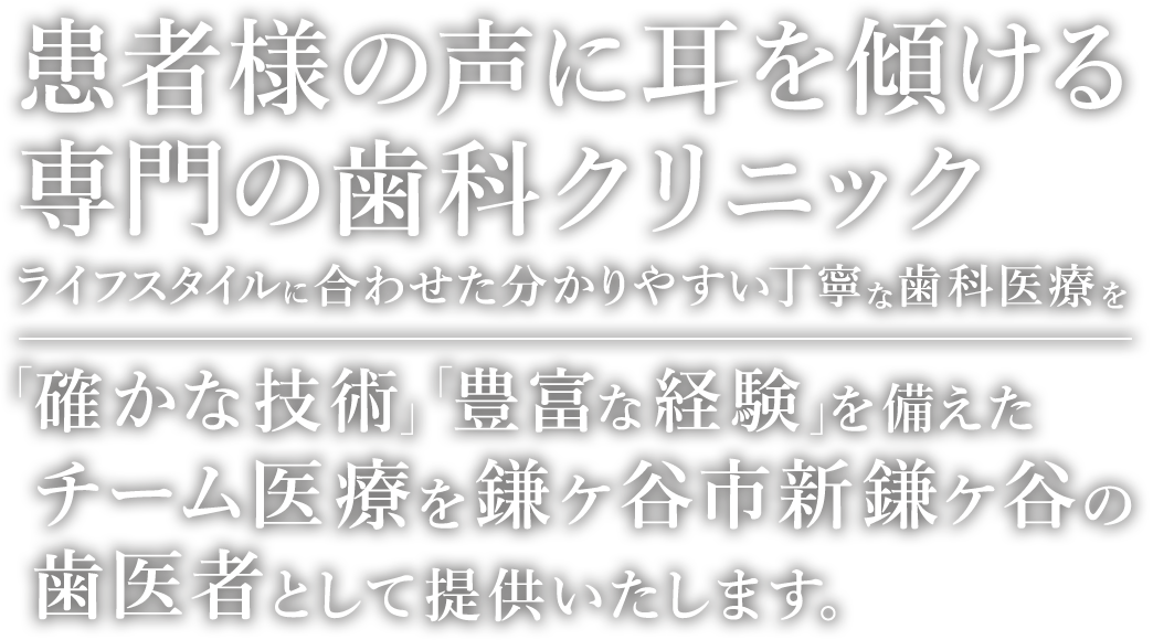 患者様の耳に声を傾ける専門の歯科クリニック ライフスタイルに合わせた分かりやすい丁寧な治療を 「確かな技術」「豊富な経験」を備えたチーム医療で対応致します。