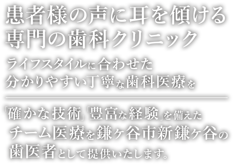 患者様の耳に声を傾ける専門の歯科クリニック ライフスタイルに合わせた分かりやすい丁寧な治療を 「確かな技術」「豊富な経験」を備えたチーム医療で対応致します。